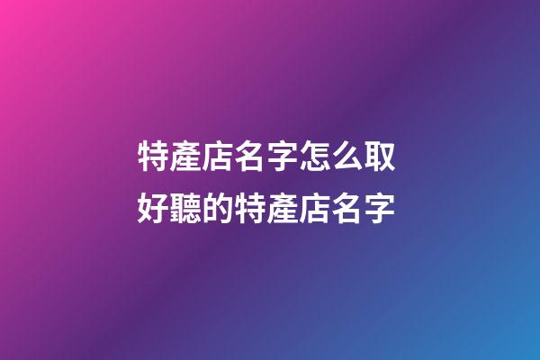 特產店名字怎么取 好聽的特產店名字
